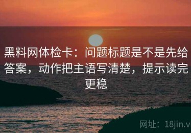 黑料网体检卡：问题标题是不是先给答案，动作把主语写清楚，提示读完更稳