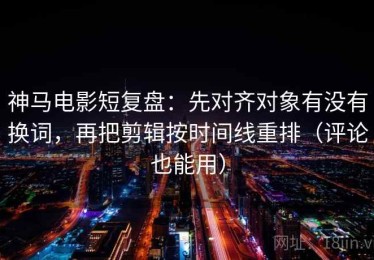 神马电影短复盘：先对齐对象有没有换词，再把剪辑按时间线重排（评论也能用）