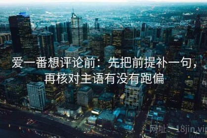 爱一番想评论前：先把前提补一句，再核对主语有没有跑偏