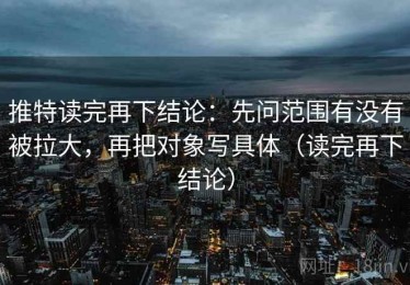 推特读完再下结论：先问范围有没有被拉大，再把对象写具体（读完再下结论）