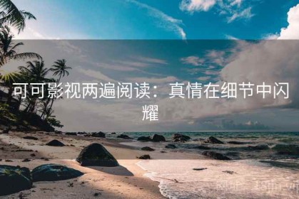 可可影视两遍阅读：真情在细节中闪耀