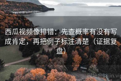 西瓜视频像排错：先查概率有没有写成肯定，再把例子标注清楚（证据复盘）