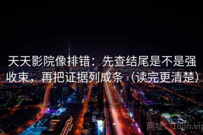 天天影院像排错：先查结尾是不是强收束，再把证据列成条（读完更清楚）