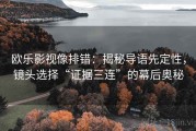 欧乐影视像排错：揭秘导语先定性，镜头选择“证据三连”的幕后奥秘