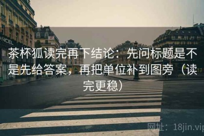 茶杯狐读完再下结论：先问标题是不是先给答案，再把单位补到图旁（读完更稳）