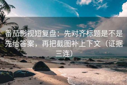 番茄影视短复盘：先对齐标题是不是先给答案，再把截图补上下文（证据三连）