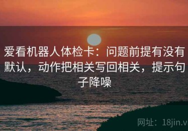 爱看机器人体检卡：问题前提有没有默认，动作把相关写回相关，提示句子降噪