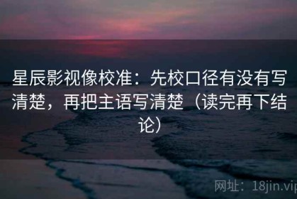 星辰影视像校准：先校口径有没有写清楚，再把主语写清楚（读完再下结论）