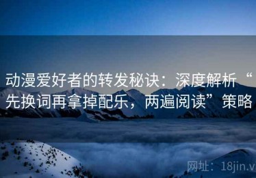 动漫爱好者的转发秘诀：深度解析“先换词再拿掉配乐，两遍阅读”策略