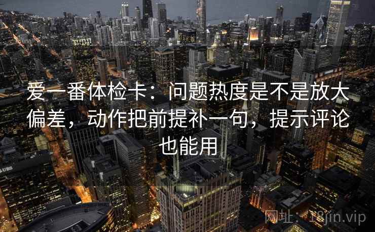 爱一番体检卡：问题热度是不是放大偏差，动作把前提补一句，提示评论也能用
