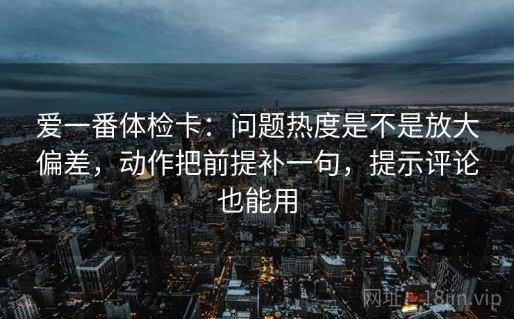 爱一番体检卡：问题热度是不是放大偏差，动作把前提补一句，提示评论也能用
