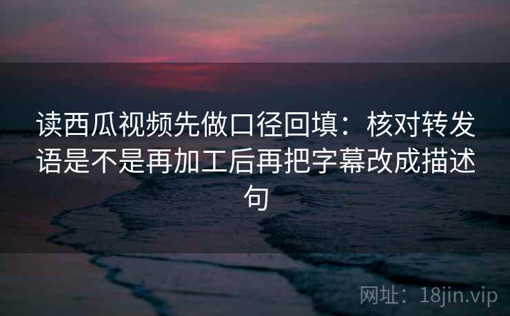 读西瓜视频先做口径回填：核对转发语是不是再加工后再把字幕改成描述句