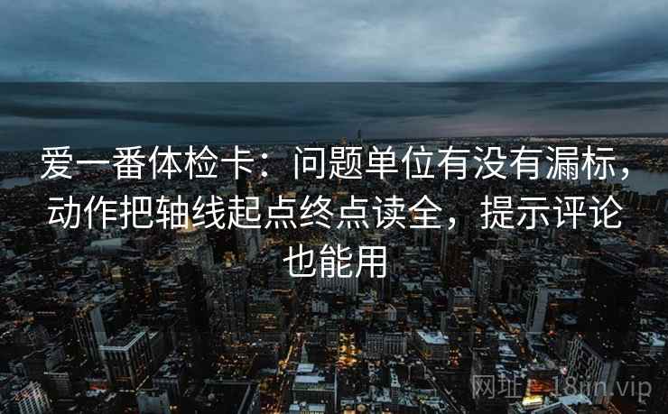 爱一番体检卡：问题单位有没有漏标，动作把轴线起点终点读全，提示评论也能用