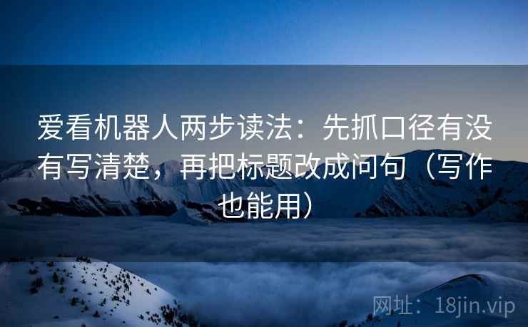 爱看机器人两步读法:先抓口径有没有写清楚,再把标题改成问句(写作也能用) 爱看机器人两步读法:先抓口径有没有写清楚,再把标题改成问句(写作也能用)