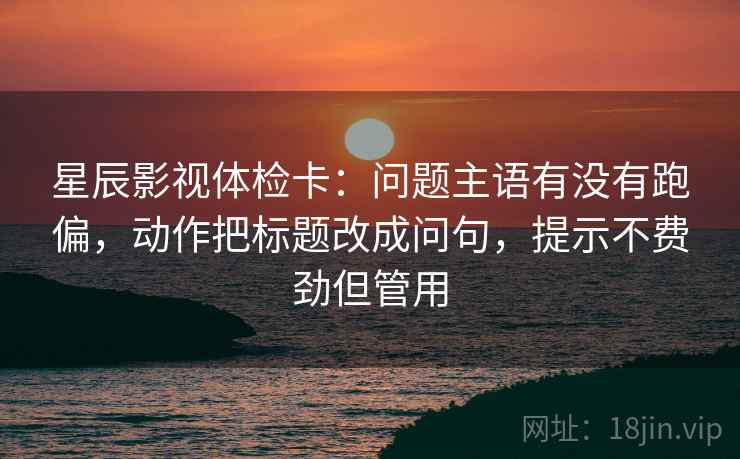 星辰影视体检卡：问题主语有没有跑偏，动作把标题改成问句，提示不费劲但管用
