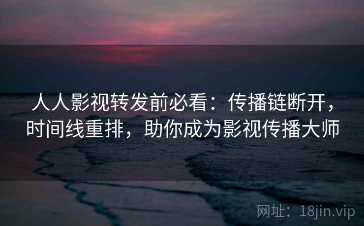 人人影视转发前必看：传播链断开，时间线重排，助你成为影视传播大师
