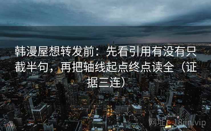 韩漫屋想转发前：先看引用有没有只截半句，再把轴线起点终点读全（证据三连）