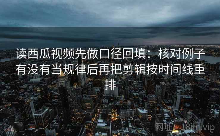 读西瓜视频先做口径回填：核对例子有没有当规律后再把剪辑按时间线重排