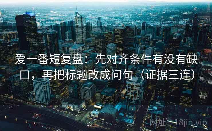 爱一番短复盘:先对齐条件有没有缺口,再把标题改成问句(证据三连) 爱一番短复盘:先对齐条件有没有缺口,再把标题改成问句(证据三连)