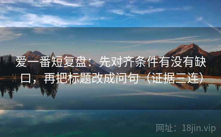 爱一番短复盘:先对齐条件有没有缺口,再把标题改成问句(证据三连) 爱一番短复盘:先对齐条件有没有缺口,再把标题改成问句(证据三连)
