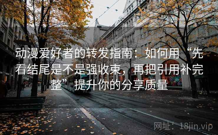动漫爱好者的转发指南：如何用“先看结尾是不是强收束，再把引用补完整”提升你的分享质量
