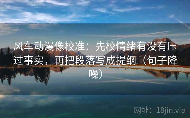 风车动漫像校准:先校情绪有没有压过事实,再把段落写成提纲(句子降噪) 风车动漫像校准:先校情绪有没有压过事实,再把段落写成提纲(句子降噪)