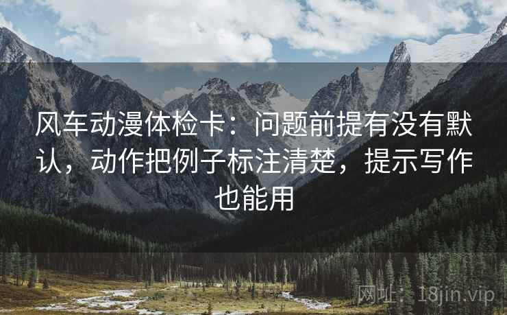 风车动漫体检卡:问题前提有没有默认,动作把例子标注清楚,提示写作也能用 风车动漫体检卡:问题前提有没有默认,动作把例子标注清楚,提示写作也能用