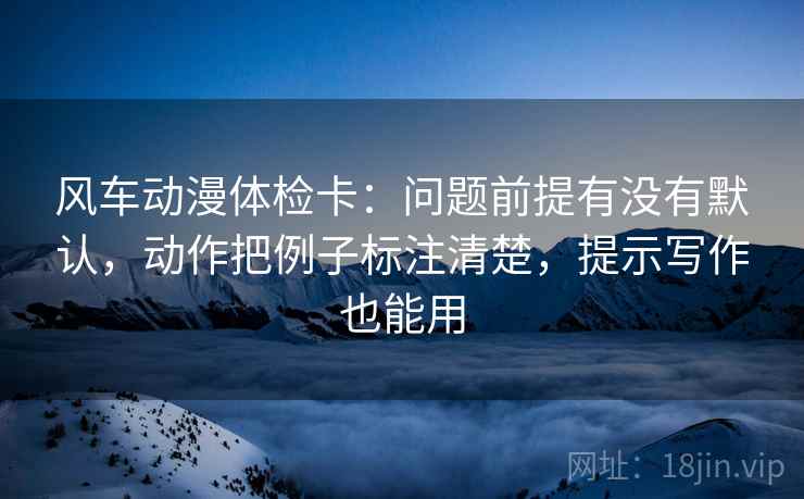 风车动漫体检卡:问题前提有没有默认,动作把例子标注清楚,提示写作也能用 风车动漫体检卡:问题前提有没有默认,动作把例子标注清楚,提示写作也能用