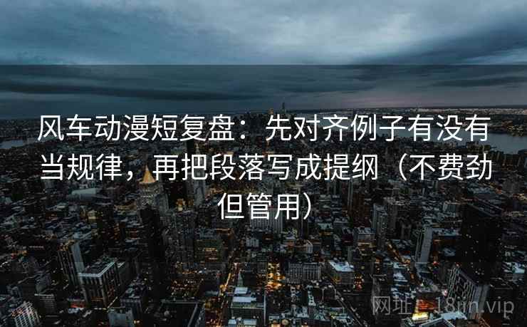 风车动漫短复盘：先对齐例子有没有当规律，再把段落写成提纲（不费劲但管用）