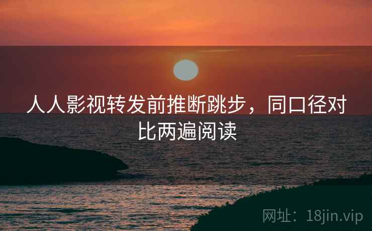 人人影视转发前推断跳步，同口径对比两遍阅读