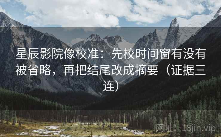 星辰影院像校准：先校时间窗有没有被省略，再把结尾改成摘要（证据三连）