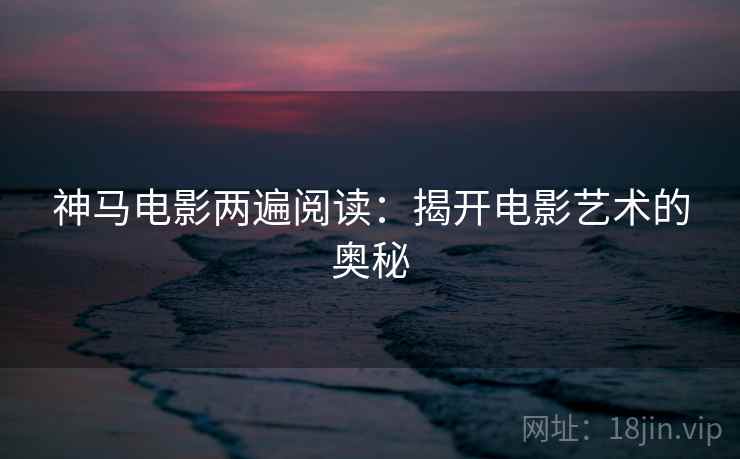 神马电影两遍阅读:揭开电影艺术的奥秘 神马电影两遍阅读:揭开电影艺术的奥秘