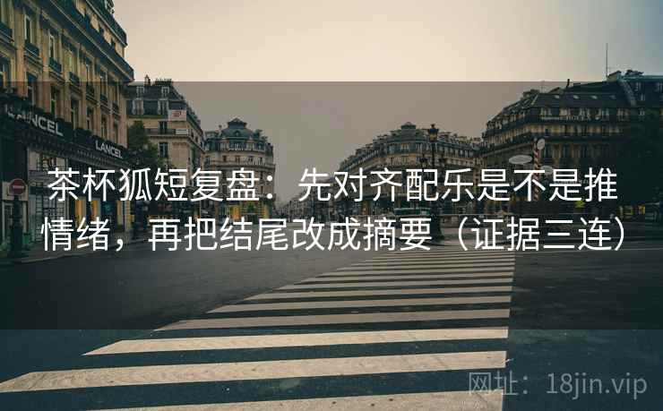 茶杯狐短复盘：先对齐配乐是不是推情绪，再把结尾改成摘要（证据三连）
