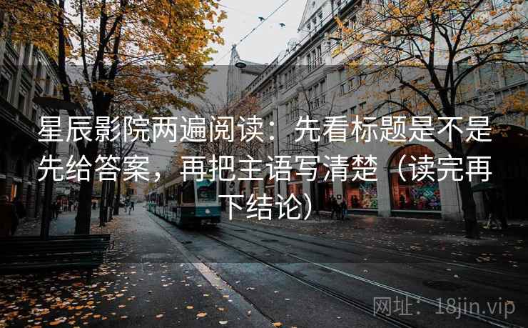 星辰影院两遍阅读：先看标题是不是先给答案，再把主语写清楚（读完再下结论）