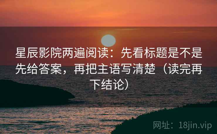 星辰影院两遍阅读：先看标题是不是先给答案，再把主语写清楚（读完再下结论）