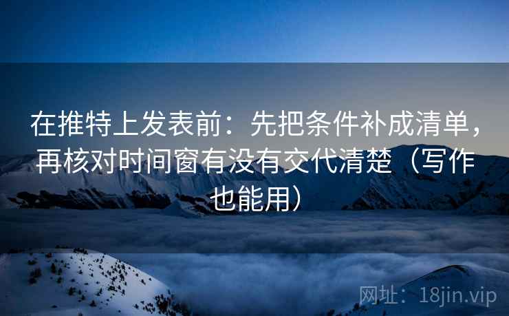 在推特上发表前：先把条件补成清单，再核对时间窗有没有交代清楚（写作也能用）