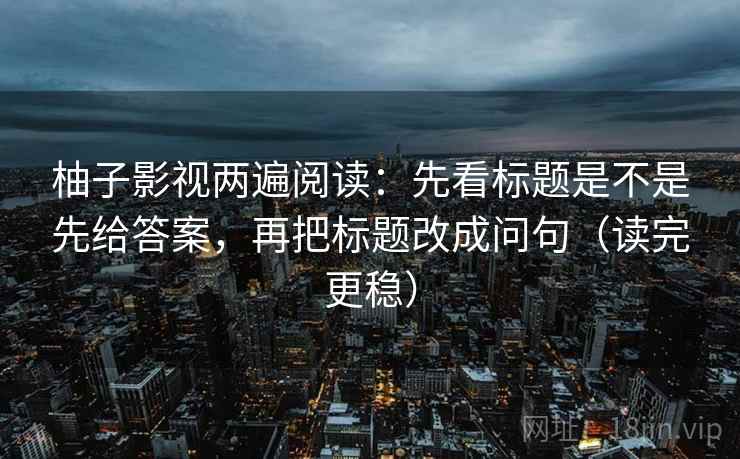 柚子影视两遍阅读:先看标题是不是先给答案,再把标题改成问句(读完更稳) 柚子影视两遍阅读:先看标题是不是先给答案,再把标题改成问句(读完更稳)