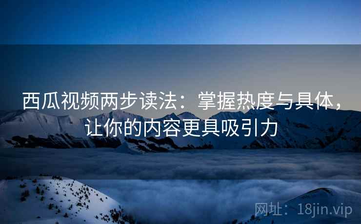 西瓜视频两步读法:掌握热度与具体,让你的内容更具吸引力 西瓜视频两步读法:掌握热度与具体,让你的内容更具吸引力