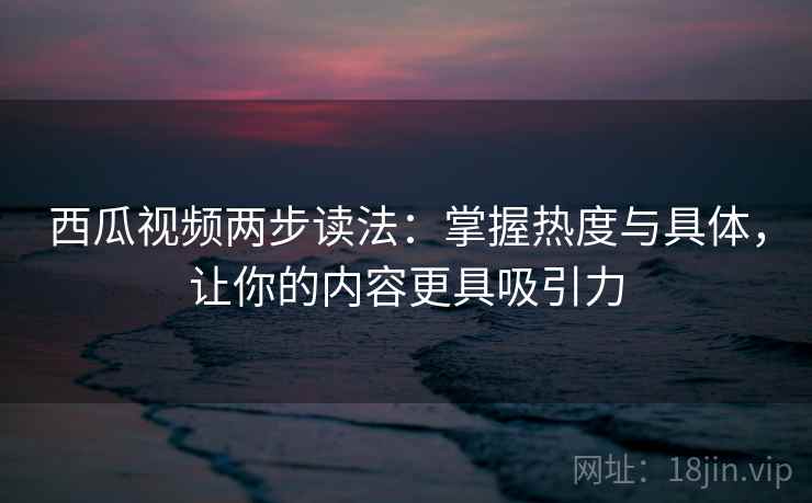 西瓜视频两步读法:掌握热度与具体,让你的内容更具吸引力 西瓜视频两步读法:掌握热度与具体,让你的内容更具吸引力