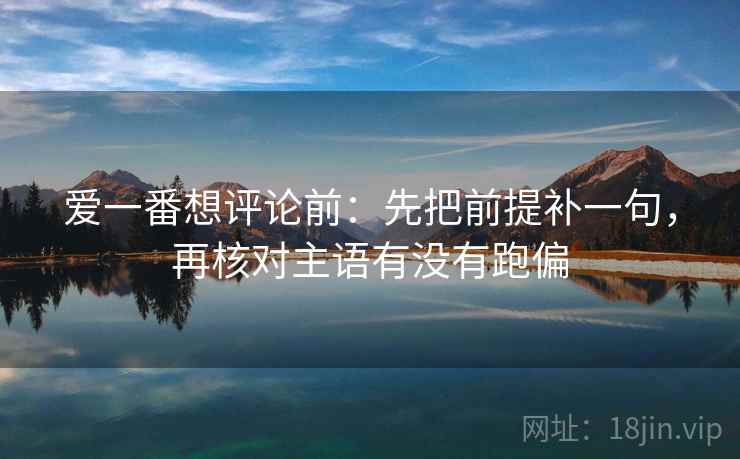 爱一番想评论前：先把前提补一句，再核对主语有没有跑偏