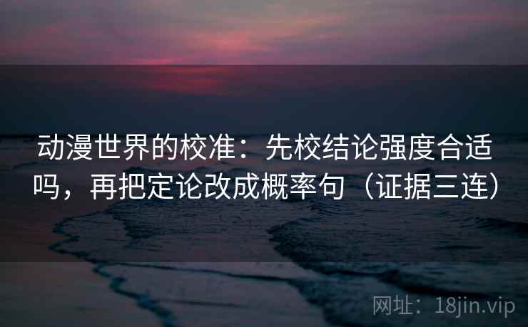 动漫世界的校准：先校结论强度合适吗，再把定论改成概率句（证据三连）
