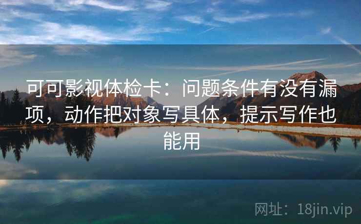 可可影视体检卡：问题条件有没有漏项，动作把对象写具体，提示写作也能用