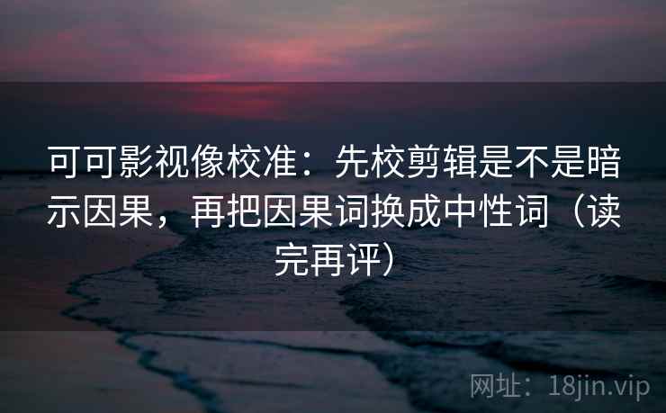 可可影视像校准：先校剪辑是不是暗示因果，再把因果词换成中性词（读完再评）