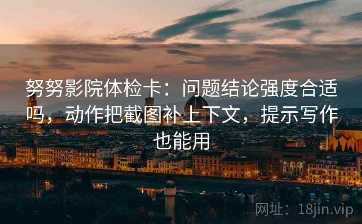 努努影院体检卡：问题结论强度合适吗，动作把截图补上下文，提示写作也能用