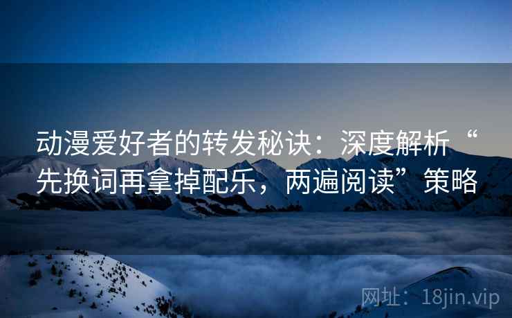 动漫爱好者的转发秘诀：深度解析“先换词再拿掉配乐，两遍阅读”策略