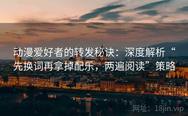 动漫爱好者的转发秘诀：深度解析“先换词再拿掉配乐，两遍阅读”策略