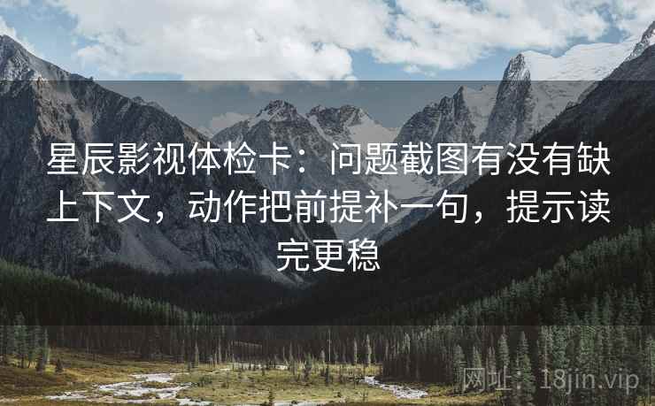 星辰影视体检卡：问题截图有没有缺上下文，动作把前提补一句，提示读完更稳