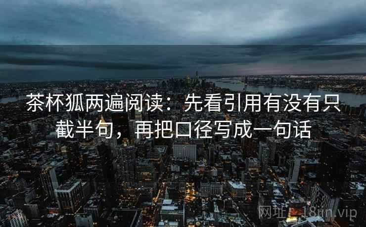 茶杯狐两遍阅读：先看引用有没有只截半句，再把口径写成一句话