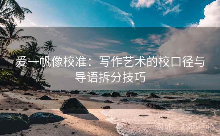 爱一帆像校准：写作艺术的校口径与导语拆分技巧