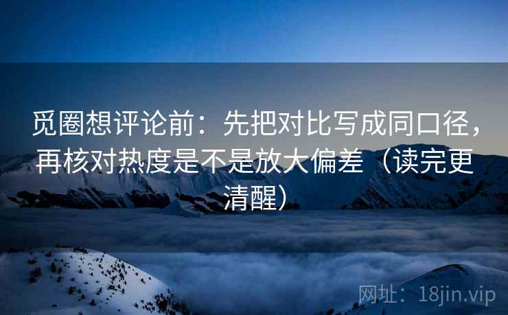 觅圈想评论前：先把对比写成同口径，再核对热度是不是放大偏差（读完更清醒）